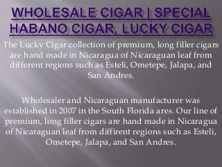 The Lucky Cigar collection of premium, long filler cigars
are hand made in Nicaragua of Nicaraguan leaf from
different regions such as Esteli, Ometepe, Jalapa, and
San Andres.
Wholesaler and Nicaraguan manufacturer was
established in 2007 in the South Florida ares. Our line of
premium, long filler cigars are hand made in Nicaragua
of Nicaraguan leaf from diffirent regions such as Esteli,
Ometepe, Jalapa, and San Andres.
 