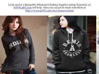 Look out for a Reputable Wholesale Clothing Supplier online! Expertise of
WWW.jeff1.com will help. Also you can get in touch with them at
http://www.je551.com/en/contact-us.html
 
