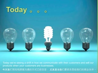 Today we‘re seeing a shift in how we communicate with their customers and sell our
products when your customers are businesses.
今天我们预知和顾客沟通的方式已经改变， 尤其是当我们要卖东西给我们的商业伙伴。
 