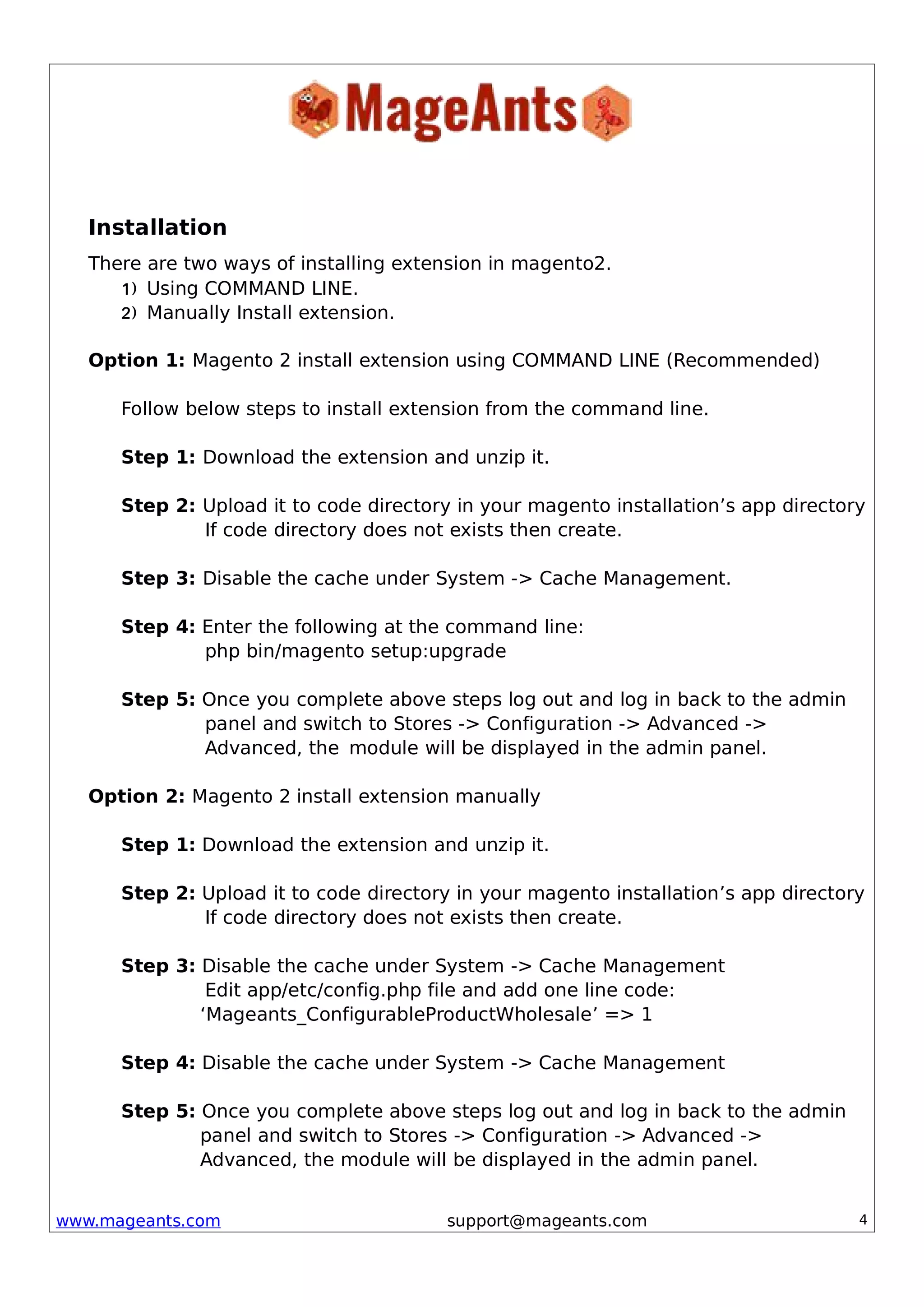 www.mageants.com support@mageants.com 4
Installation
There are two ways of installing extension in magento2.
1) Using COMMAND LINE.
2) Manually Install extension.
Option 1: Magento 2 install extension using COMMAND LINE (Recommended)
Follow below steps to install extension from the command line.
Step 1: Download the extension and unzip it.
Step 2: Upload it to code directory in your magento installation’s app directory
If code directory does not exists then create.
Step 3: Disable the cache under System -> Cache Management.
Step 4: Enter the following at the command line:
php bin/magento setup:upgrade
Step 5: Once you complete above steps log out and log in back to the admin
panel and switch to Stores -> Configuration -> Advanced ->
Advanced, the module will be displayed in the admin panel.
Option 2: Magento 2 install extension manually
Step 1: Download the extension and unzip it.
Step 2: Upload it to code directory in your magento installation’s app directory
If code directory does not exists then create.
Step 3: Disable the cache under System -> Cache Management
Edit app/etc/config.php file and add one line code:
‘Mageants_ConfigurableProductWholesale’ => 1
Step 4: Disable the cache under System -> Cache Management
Step 5: Once you complete above steps log out and log in back to the admin
panel and switch to Stores -> Configuration -> Advanced ->
Advanced, the module will be displayed in the admin panel.
 