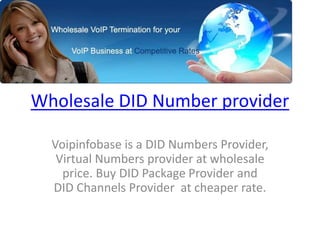 Wholesale DID Number provider
Voipinfobase is a DID Numbers Provider,
Virtual Numbers provider at wholesale
price. Buy DID Package Provider and
DID Channels Provider at cheaper rate.
 