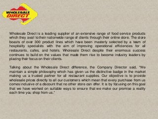 Wholesale Direct is a leading supplier of an extensive range of food service products
which they avail to their nationwide range of clients through their online store. The store
boasts of over 300 product lines which have been masterly selected by a team of
hospitality specialists with the aim of improving operational efficiencies for all
restaurants, cafes, and hotels. Wholesale Direct despite their enormous success
continues to build on the values that made them rise to become industry leaders by
placing their focus on their clients.
Talking about the Wholesale Direct difference, the Company Director said, “We
maintain a simple philosophy which has given us the distinctive badge in the market
making us a trusted partner for all restaurant supplies. Our objective is to provide
wholesale prices directly to all our customers which mean that every purchase from us
comes inclusive of a discount that no other store can offer. It is by focusing on this goal
that we have worked on suitable ways to ensure that we make our promise a reality
each time you shop from us.”
 