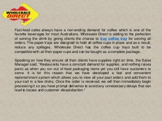 Fast-food cafes always have a non-ending demand for coffee which is one of the
favorite beverages for most Australians. Wholesale Direct is adding to the perfection
of serving the drink by giving clients the chance to buy coffee tray for serving all
orders. The paper trays are designed to hold all coffee cups in place and as a result,
reduce any spillages. Wholesale Direct has the coffee cup trays built to be
compatible with all their paper cups and can be bought as a complete package.
Speaking on how they ensure all their clients have supplies right on time, the Sales
Manager said, “Restaurants have a constant demand for supplies, and nothing raises
panic as when you run out of food packaging items yet you still have customers to
serve. It is for this reason that we have developed a fast and convenient
replenishment system which allows you to view all your past orders and add them to
your cart in a few clicks. Once the order is received, we will then immediately begin
processing it so you have prompt deliveries to avoid any unnecessary delays that can
lead to losses and customer dissatisfaction.”
 