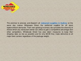 The promise to process and dispatch all restaurant supplies in Sydney on the
same day makes Wholesale Direct the preferred supplier for all stock
replenishment demands. Their ever-growing inventory also provides the diversity of
choice which any restaurant owner can utilize to gain a competitive advantage over
other competitors. Wholesale Direct has also taken measures to keep their
shipping rates as low as possible and for only $9.99 they make deliveries to all
major town centers regardless of the package weight.
 
