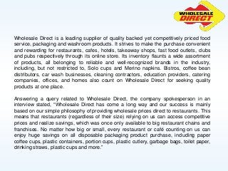 Wholesale Direct is a leading supplier of quality backed yet competitively priced food
service, packaging and washroom products. It strives to make the purchase convenient
and rewarding for restaurants, cafes, hotels, takeaway shops, fast food outlets, clubs
and pubs respectively through its online store. Its inventory flaunts a wide assortment
of products, all belonging to reliable and well-recognized brands in the industry,
including, but not restricted to, Solo cups and Merino napkins. Bistros, coffee bean
distributors, car wash businesses, cleaning contractors, education providers, catering
companies, offices, and homes also count on Wholesale Direct for seeking quality
products at one place.
Answering a query related to Wholesale Direct, the company spokesperson in an
interview stated, “Wholesale Direct has come a long way and our success is mainly
based on our simple philosophy of providing wholesale prices direct to restaurants. This
means that restaurants (regardless of their size) relying on us can access competitive
prices and realize savings, which was once only available to big restaurant chains and
franchises. No matter how big or small, every restaurant or café counting on us can
enjoy huge savings on all disposable packaging product purchase, including paper
coffee cups, plastic containers, portion cups, plastic cutlery, garbage bags, toilet paper,
drinking straws, plastic cups and more.”
 