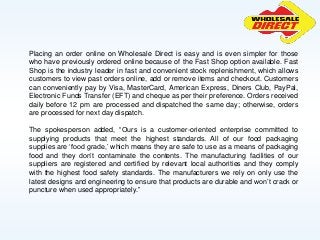 Placing an order online on Wholesale Direct is easy and is even simpler for those
who have previously ordered online because of the Fast Shop option available. Fast
Shop is the industry leader in fast and convenient stock replenishment, which allows
customers to view past orders online, add or remove items and checkout. Customers
can conveniently pay by Visa, MasterCard, American Express, Diners Club, PayPal,
Electronic Funds Transfer (EFT) and cheque as per their preference. Orders received
daily before 12 pm are processed and dispatched the same day; otherwise, orders
are processed for next day dispatch.
The spokesperson added, “Ours is a customer-oriented enterprise committed to
supplying products that meet the highest standards. All of our food packaging
supplies are ‘food grade,’ which means they are safe to use as a means of packaging
food and they don’t contaminate the contents. The manufacturing facilities of our
suppliers are registered and certified by relevant local authorities and they comply
with the highest food safety standards. The manufacturers we rely on only use the
latest designs and engineering to ensure that products are durable and won’t crack or
puncture when used appropriately.”
 
