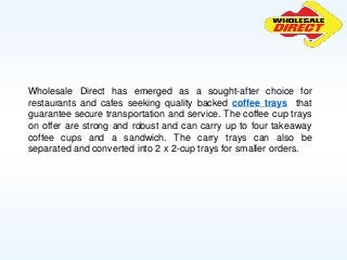 Wholesale Direct has emerged as a sought-after choice for
restaurants and cafes seeking quality backed coffee trays that
guarantee secure transportation and service. The coffee cup trays
on offer are strong and robust and can carry up to four takeaway
coffee cups and a sandwich. The carry trays can also be
separated and converted into 2 x 2-cup trays for smaller orders.
 