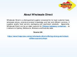 About Wholesale Direct
Wholesale Direct is a distinguished supplier renowned for its loyal customer base,
wholesale prices, extensive product knowledge and fast and efficient services. It
supplies quality food service, packaging and washroom products. Apparently,
Wholesale Direct can be an ideal resource for Chinese takeaway containers , as
it delivers to Sydney, Melbourne, Brisbane and Australia wide.
Source Url:
https://www.freeprnow.com/pr/wholesale-direct-offering-strong-and-robust-
coffee-cup-carry-trays
 