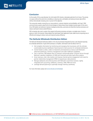 White Paper




                                    Conclusion
                                    As the results of this survey illustrate, the mid-market WD industry is decisively optimistic for its future. The priority
                                    is to grow while at the same time controlling or reducing costs, and leaders are looking to boost sales efforts
                                    without dramatically increasing costs in pursuit of this objective.
                                    The survey also reveals a strong focus on new products, customer retention and profitability, with SaaS, CRM
                                    and ecommerce systems atop the list of technologies to help achieve these strategic business goals. At the same
                                    time, WD leaders are looking to improve employee productivity, automate and streamline business processes and
                                    reduce overhead to boost overall efficiency.
                                    WD companies also want a system that supports all business processes and gives a complete view of what is
                                    going on within the business. Many believe that web-based SaaS applications (also called cloud computing) are an
                                    effective technology to reduce costs and improve business efficiency.


                                    The NetSuite Wholesale Distribution Edition
                                    The NetSuite Wholesale Distribution Edition is the only cloud-based integrated business suite designed expressly
                                    for wholesale distribution. It gives WD businesses a complete, web-based suite that allows them to:
                                         •	 Get complete information by monitoring and managing their businesses with the ultimate
                                            customizable business dashboard, featuring built-in best practices for wholesale distribution.
                                         •	 Convert leads to orders, orders to shipments and shipments to revenue with NetSuite’s
                                            advanced warehouse, inventory management and order fulfillment capabilities.
                                         •	 Gain a real-time, 360-degree view of customers and provide better customer service through
                                            NetSuite’s seamless integration of CRM with financials and other back-office systems.
                                         •	 Grow revenues, enter new markets and improve channel partner engagement with tools for
                                            partner relationship management (PRM) to expand your sales presence.
                                         •	 Manage webstores and online business with NetSuite’s ecommerce solution, tightly
                                            integrated with accounting, fulfillment, inventory, CRM, PRM and more.
                                         •	 Leverage demand planning to optimally manage inventory seamlessly.


                                    For more information, please visit www.netsuite.com/wholesale.




                                       To find out more, contact NetSuite Inc. at 1-877 NETSUITE or visit www.netsuite.com.


© NetSuite 2012. www.NetSuite.com                                                 The Outlook for Wholesale Distribution in 2012 16 | 16
 