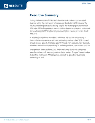 White Paper




                                    Executive Summary
                                    During the last quarter of 2011, NetSuite undertook a survey on the state of
                                    business within the mid-market wholesale and distribution (WD) industry. The
                                    results were both positive and striking. Despite the challenging environment of
                                    2011, over 69% of respondents were optimistic about their prospects for the near
                                    term, with close to 99% believing business will either improve or remain steady
                                    into 2012.

                                    A majority (65%) of mid-market WD businesses are focused on achieving a
                                    balance between revenue growth and cost savings, with another 30% focused
                                    on just revenue growth. Profitable growth through new products, new channels,
                                    efficient automation and streamlining of business processes is the mantra for 2012.

                                    This optimism continues from 2010, when our survey found that companies
                                    were focused on both revenue growth and cost savings. This year’s survey makes
                                    it clear that mid-market WD companies are ready to grow their businesses
                                    sustainably in 2012.




© NetSuite 2012. www.NetSuite.com                                                                                  R0112
 