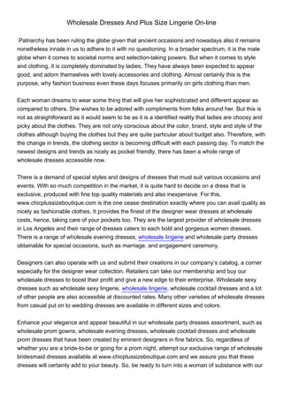 Wholesale Dresses And Plus Size Lingerie On-line

 Patriarchy has been ruling the globe given that ancient occasions and nowadays also it remains
nonetheless innate in us to adhere to it with no questioning. In a broader spectrum, it is the male
globe when it comes to societal norms and selection-taking powers. But when it comes to style
and clothing, it is completely dominated by ladies. They have always been expected to appear
good, and adorn themselves with lovely accessories and clothing. Almost certainly this is the
purpose, why fashion business even these days focuses primarily on girls clothing than men.


Each woman dreams to wear some thing that will give her sophisticated and different appear as
compared to others. She wishes to be adored with compliments from folks around her. But this is
not as straightforward as it would seem to be as it is a identified reality that ladies are choosy and
picky about the clothes. They are not only conscious about the color, brand, style and style of the
clothes although buying the clothes but they are quite particular about budget also. Therefore, with
the change in trends, the clothing sector is becoming difficult with each passing day. To match the
newest designs and trends as nicely as pocket friendly, there has been a whole range of
wholesale dresses accessible now.


There is a demand of special styles and designs of dresses that must suit various occasions and
events. With so much competition in the market, it is quite hard to decide on a dress that is
exclusive, produced with fine top quality materials and also inexpensive. For this,
www.chicplussizeboutique.com is the one cease destination exactly where you can avail quality as
nicely as fashionable clothes. It provides the finest of the designer wear dresses at wholesale
costs, hence, taking care of your pockets too. They are the largest provider of wholesale dresses
in Los Angeles and their range of dresses caters to each bold and gorgeous women dresses.
There is a range of wholesale evening dresses, wholesale lingerie and wholesale party dresses
obtainable for special occasions, such as marriage, and engagement ceremony.


Designers can also operate with us and submit their creations in our company’s catalog, a corner
especially for the designer wear collection. Retailers can take our membership and buy our
wholesale dresses to boost their profit and give a new edge to their enterprise. Wholesale sexy
dresses such as wholesale sexy lingerie, wholesale lingerie, wholesale cocktail dresses and a lot
of other people are also accessible at discounted rates. Many other varieties of wholesale dresses
from casual put on to wedding dresses are available in different sizes and colors.


Enhance your elegance and appear beautiful in our wholesale party dresses assortment, such as
wholesale prom gowns, wholesale evening dresses, wholesale cocktail dresses and wholesale
prom dresses that have been created by eminent designers in fine fabrics. So, regardless of
whether you are a bride-to-be or going for a prom night, attempt our exclusive range of wholesale
bridesmaid dresses available at www.chicplussizeboutique.com and we assure you that these
dresses will certainly add to your beauty. So, be ready to turn into a woman of substance with our
 