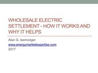 WHOLESALE ELECTRIC
SETTLEMENT - HOW IT WORKS AND
WHY IT HELPS
Alan G. Isemonger
www.energymarketexpertise.com
2017
 