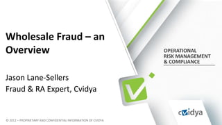 Wholesale Fraud – an
Overview                                                      OPERATIONAL
                                                              RISK MANAGEMENT
                                                              & COMPLIANCE


Jason Lane-Sellers
Fraud & RA Expert, Cvidya


© 2012 – PROPRIETARY AND CONFIDENTIAL INFORMATION OF CVIDYA
 