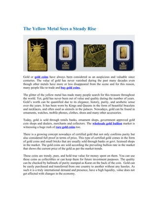 The Yellow Metal Sees a Steady Rise




Gold or gold coins have always been considered as an auspicious and valuable since
centuries. The value of gold has never vanished during the past many decades even
though other metals have more or less disappeared from the scene and for this reason,
many people like to trade and buy gold coins.

The glitter of the yellow metal has made many people search for this treasure throughout
the world. Yet, gold has never been out of value and quality during the number of years.
Gold’s worth can be quantified due to its elegance, history, purity, and aesthetic sense
over the years. It has been worn by Kings and Queens in the form of beautiful bracelets
and necklaces, and often used as utensils in the palaces. Nowadays, gold can be found in
ornaments, watches, mobile phones, clothes, shoes and many other accessories.

Today, gold is sold through retails banks, ornament shops, government approved gold
coin shops and dealers, merchants and collectors. The wholesale gold bullion market is
witnessing a huge rush of rare gold coins too.

There is a growing concept nowadays of certified gold that not only confirms purity but
also considered full proof in terms of price. This type of certified gold comes in the form
of gold coins and small bricks that are usually sold through banks or govt. licensed shops
in the market. The gold coins are sold according the prevailing bullion rate in the market
that shows the current price of the gold as per the market trends.

These coins are trendy, pure, and hold true value for money spent on them. You can use
these coins as collectibles or can keep them for future investment purposes. The quality
can be checked by hallmark of purity stamped as Karat on the back of the coin. Gold can
be easily purchased and transferred from one country to another without any hassles. As
such it is a truly international demand and presence, have a high liquidity, value does not
get affected with changes in the economy.
 