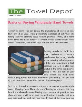 Basics of Buying Wholesale Hand Towels
Nobody is there who can ignore the importance of towels in their
daily life. It is used while performing numbers of activities like
-taking shower; cleaning face; kitchen purpose; sports, and many
more. There are many types of it—beach towels, sports towels, sweat
towels, face towels, and others type of towel available in market.
Buying towels in bulk is a
smart decision as it saves a
good amount of money. Mostly,
while ordering in bulks you get
a little and sometimes a high
discount on it. It is also very
useful in the sense that it saves
time; it cuts the half of your
time which you will invest
while buying towels for every member of your family. You can back
up your store with these towels in case of any emergency.
Each type of towel is necessary but everyone doesn’t understand the
basics of buying them. The main key of buying hand towels is to buy
them from wholesale stores. Buying larger amount of quantities from
wholesale stores will mean that you will not need another set for a
long time, and this will cut your costs by half of the price you buy
 