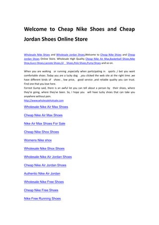 Welcome to Cheap Nike Shoes and Cheap Jordan Shoes Online Store<br />Wholesale Nike Shoes and Wholesale Jordan Shoes,Welcome to Cheap Nike Shoes and Cheap Jordan Shoes Online Store. Wholesale High Quality Cheap Nike Air Max,Basketball Shoes,Nike Shox,Gucci Shoes,Lacoste Shoes,LV  Shoes,Polo Shoes,Puma Shoes and so on.<br /> <br />When you are walking  or running ,especially when participating in  sports ,I bet you want  comfortable shoes .Today you are a lucky dog  ,you clicked the web site at the right time ,we have different kinds of  shoes , low price,  good service ,and reliable quality you can trust.  Find one that you love here.<br />Forrest Gump said, there is an awful lot you can tell about a person by  their shoes, where they're going, where they've been. So, I hope you  will have lucky shoes that can take you anywhere without pain.<br />http://www.wholesalehotsale.com <br />Wholesale Nike Air Max Shoes<br />Cheap Nike Air Max Shoes<br />Nike Air Max Shoes For Sale<br />Cheap Nike Shox Shoes<br />Womens Nike shox<br />Wholesale Nike Shox Shoes<br />Wholesale Nike Air Jordan Shoes<br />Cheap Nike Air Jordan Shoes<br />Authentic Nike Air Jordan<br />Wholesale Nike Free Shoes<br />Cheap Nike Free Shoes<br />Nike Free Running Shoes<br />Cheap Nike Dunk SB Shoes<br />Wholesale Nike Dunk SB Shoes<br />Womens Nike Dunk SB Heel<br />Cheap Puma Shoes<br />Wholesale Puma Shoes<br />Puma Shoes For Men<br />Cheap Gucci Shoes<br />wholesale Gucci Shoes<br />Gucci Shoes For Men<br />Cheap Polo Shoes<br />Wholesale Polo Shoes<br />Polo Shoes For Men<br />Cheap Lacoste Shoes<br />Wholesale Lacoste Shoes<br />Lacoste Shoes On Sale<br />Cheap LV Shoes<br />Cheap Louis Vuitton Shoes<br />Wholesale Louis Vuitton Shoes<br />Lv Shoes For Men<br />Cheap Nike Blazers Shoes<br />Wholesale Nike Blazers Shoes<br />Nike Blazers For Sale<br />Wholesale Nike Air Rift<br />Nike Air Rift Socks<br />Nike Air Rift Men<br />Cheap Nike Air Rift<br />Air Jordan Shoes Mix Air Max 2009<br />Wholesale Jordan Mix Max 2009<br />Cheap Jordan Mix Max 2009<br />Cheap Nike Shoes <br />Cheap Jordan Shoes <br />Cheap Nike Air Max <br />Cheap Basketball Shoes <br />Cheap Nike Shox <br />Wholesale Nike Shoes <br />Wholesale Jordan Shoes <br />Wholesale Nike Air Max<br />Wholesale Basketball Shoes  <br />Wholesale Nike Shox<br />