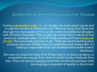 Getting wholesale jewelry is `not simple, one must search a great deal
to urge best jewelry at wholesale costs. There are many of us those that
don't get very best quality of the jewellery even once disbursal abundant
cash. However these days’ folks are getting smarter they're search of best
jewelry at wholesale costs. On Pink Whale jewelry you'll see wholesale
jewelry that you simply can wish to get. There are several exciting items
of jewelry that one will like better to build them look fashionable. It’s
tasking to urge understand real wholesale fashionable jewelry
distributer.
But once you begin browsing Pink Whale jewelry we have a tendency to
are positive you may get best items of stylish jewelry wholesale from
here. There are several engaging items that one should purchase while
not keeping any question of quality in their mind.
 