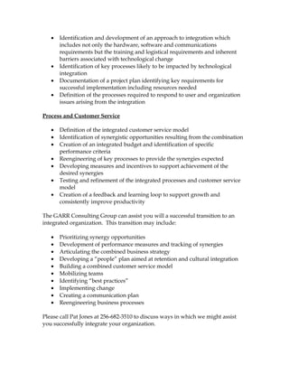 •   Identification and development of an approach to integration which
       includes not only the hardware, software and communications
       requirements but the training and logistical requirements and inherent
       barriers associated with technological change
   •   Identification of key processes likely to be impacted by technological
       integration
   •   Documentation of a project plan identifying key requirements for
       successful implementation including resources needed
   •   Definition of the processes required to respond to user and organization
       issues arising from the integration

Process and Customer Service

   •   Definition of the integrated customer service model
   •   Identification of synergistic opportunities resulting from the combination
   •   Creation of an integrated budget and identification of specific
       performance criteria
   •   Reengineering of key processes to provide the synergies expected
   •   Developing measures and incentives to support achievement of the
       desired synergies
   •   Testing and refinement of the integrated processes and customer service
       model
   •   Creation of a feedback and learning loop to support growth and
       consistently improve productivity

The GARR Consulting Group can assist you will a successful transition to an
integrated organization. This transition may include:

   •   Prioritizing synergy opportunities
   •   Development of performance measures and tracking of synergies
   •   Articulating the combined business strategy
   •   Developing a “people” plan aimed at retention and cultural integration
   •   Building a combined customer service model
   •   Mobilizing teams
   •   Identifying “best practices”
   •   Implementing change
   •   Creating a communication plan
   •   Reengineering business processes

Please call Pat Jones at 256-682-3510 to discuss ways in which we might assist
you successfully integrate your organization.
 