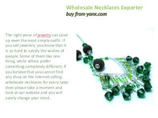 Wholesale Necklaces Exporter 
The right piece of jewelry can spice 
up even the most simple outfit. If 
you sell jewelery, you know that it 
is so hard to satisfy the wishes of 
people. Some of them like one 
thing, while others prefer 
something completely different. If 
you believe that you cannot find 
any shop on the internet selling 
wholesale necklaces for every taste 
then please take a moment and 
look at our website and you will 
surely change your mind. 
 
