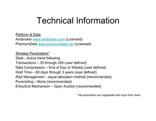 Technical Information
Platform & Data
Amibroker www.amibroker.com (Licensed)
PremiumData www.premiumdata.net (Licensed)

Strategy Parameters*
Style - Active trend following
Transactions – 35 through 250 (user defined)
Data Compression – End of Day or Weekly (user defined)
Hold Time – 60 days through 3 years (user defined)
Risk Management – equal allocation method (recommended)
Pyramiding – None (recommended)
Entry/Exit Mechanism – Open Auction (recommended)

                                   * All parameters are negotiable with input from client
 