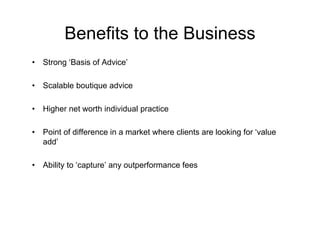 Benefits to the Business
•   Strong ‘Basis of Advice’

•   Scalable boutique advice

•   Higher net worth individual practice

•   Point of difference in a market where clients are looking for ‘value
    add’

•   Ability to ‘capture’ any outperformance fees
 