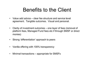 Benefits to the Client
•   Value add advice – clear fee structure and service level
    agreement. Tangible outcomes. Visual and personal.

•   Clarity of investment outcomes – one layer of fees (removal of
    platform fees, Managed Fund fees etc if through SMSF or direct
    monies)

•   Strong ‘differentiation’ approach to peers


•   Vanilla offering with 100% transparency

•   Minimal transactions – appropriate for SMSFs
 