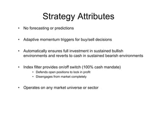 Strategy Attributes
•   No forecasting or predictions

•   Adaptive momentum triggers for buy/sell decisions

•   Automatically ensures full investment in sustained bullish
    environments and reverts to cash in sustained bearish environments

•   Index filter provides on/off switch (100% cash mandate)
         • Defends open positions to lock in profit
         • Disengages from market completely


•   Operates on any market universe or sector
 