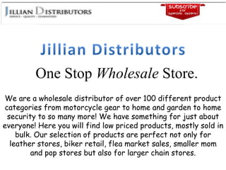 One Stop Wholesale Store.
We are a wholesale distributor of over 100 different product
categories from motorcycle gear to home and garden to home
security to so many more! We have something for just about
everyone! Here you will find low priced products, mostly sold in
bulk. Our selection of products are perfect not only for
leather stores, biker retail, flea market sales, smaller mom
and pop stores but also for larger chain stores.
 