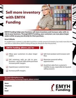 EMYH Funding helps your business sell more inventory and increase sales with no
risk to your business. Through EMYH Funding, your customers can now place larger
orders while we pay you directly for their purchase.
How It Works
It’s simple! If your customer is only able to purchase a certain amount of inventory, but needs more than their



  EMYH Funding allows you to:


        Allow your customers to place larger                   Sell more product and increase cash
        orders

        Sell inventory with no risk to your                    Maximize seasonal selling
        business – we fund 100% of the purchase                opportunities

                                                               Avoid lost sales from customer’s
        Expand your customer base                              inability to pay, especially during peak
                                                               selling seasons



For more information on our
EMYH Funding Purchasing Program, please contact:

Name     Andres Garcia
Telephone
Fax
             305-924-6200
                                                                                  EMYH
Email     andresgarcia@emyh.org                                                   Funding
                                                                           www.EMYH.org
 
