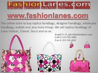 s
The online store to buy replica handbags, designer handbags, wholesale
handbags, wallets and ,any more things. We sell replica handbags of
Louis Vuitton, Chanel, Gucci and so on.
Email Us @ sales@fashionlanes.com
Call @ 213-745-2004
Fax @ 213-745-2011
 