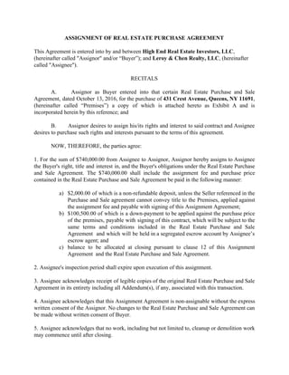 ASSIGNMENT OF REAL ESTATE PURCHASE AGREEMENT
This Agreement is entered into by and between ​High End Real Estate Investors, LLC​,
(hereinafter called "Assignor" and/or “Buyer”); and​ Leroy & Chen Realty, LLC​, (hereinafter
called "Assignee").
RECITALS
A. Assignor as Buyer entered into that certain Real Estate Purchase and Sale
Agreement, dated October 13, 2016, for the purchase of ​431 Crest Avenue, Queens, NY 11691​,
(hereinafter called “Premises”) a copy of which is attached hereto as Exhibit A and is
incorporated herein by this reference; and
B. Assignor desires to assign his/its rights and interest to said contract and Assignee
desires to purchase such rights and interests pursuant to the terms of this agreement.
NOW, THEREFORE, the parties agree:
1. For the sum of $740,000.00 from Assignee to Assignor, Assignor hereby assigns to Assignee
the Buyer's right, title and interest in, and the Buyer's obligations under the Real Estate Purchase
and Sale Agreement. The $740,000.00 shall include the assignment fee and purchase price
contained in the Real Estate Purchase and Sale Agreement be paid in the following manner:
a) $2,000.00 of which is a non-refundable deposit, unless the Seller referenced in the
Purchase and Sale agreement cannot convey title to the Premises, applied against
the assignment fee and payable with signing of this Assignment Agreement;
b) $100,500.00 of which is a down-payment to be applied against the purchase price
of the premises, payable with signing of this contract, which will be subject to the
same terms and conditions included in the Real Estate Purchase and Sale
Agreement and which will be held in a segregated escrow account by Assignee’s
escrow agent; and
c) balance to be allocated at closing pursuant to clause 12 of this Assignment
Agreement and the Real Estate Purchase and Sale Agreement.
2. Assignee's inspection period shall expire upon execution of this assignment.
3. Assignee acknowledges receipt of legible copies of the original Real Estate Purchase and Sale
Agreement in its entirety including all Addendum(s), if any, associated with this transaction.
4. Assignee acknowledges that this Assignment Agreement is non-assignable without the express
written consent of the Assignor. No changes to the Real Estate Purchase and Sale Agreement can
be made without written consent of Buyer.
5. Assignee acknowledges that no work, including but not limited to, cleanup or demolition work
may commence until after closing.
 