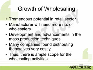 Growth of Wholesaling
• Tremendous potential in retail sector
• Manufacturer will need more no. of
  wholesalers
• Development and advancements in the
  mass production techniques
• Many companies found distributing
  themselves very costly
• Thus, there is ample scope for the
  wholesaling activities
                                Chapter 3 Wholesalers
 