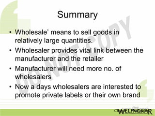 Summary
• Wholesale’ means to sell goods in
  relatively large quantities.
• Wholesaler provides vital link between the
  manufacturer and the retailer
• Manufacturer will need more no. of
  wholesalers
• Now a days wholesalers are interested to
  promote private labels or their own brand

                                  Chapter 3 Wholesalers
 