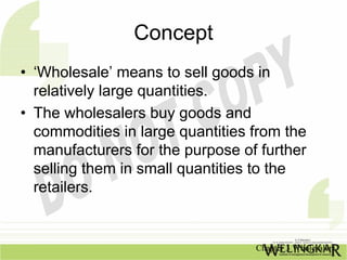 Concept
• ‘Wholesale’ means to sell goods in
  relatively large quantities.
• The wholesalers buy goods and
  commodities in large quantities from the
  manufacturers for the purpose of further
  selling them in small quantities to the
  retailers.


                                  Chapter 3 Wholesalers
 