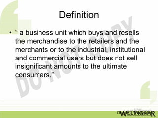 Definition
• “ a business unit which buys and resells
  the merchandise to the retailers and the
  merchants or to the industrial, institutional
  and commercial users but does not sell
  insignificant amounts to the ultimate
  consumers.”




                                     Chapter 3 Wholesalers
 