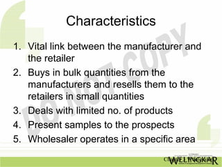 Characteristics
1. Vital link between the manufacturer and
   the retailer
2. Buys in bulk quantities from the
   manufacturers and resells them to the
   retailers in small quantities
3. Deals with limited no. of products
4. Present samples to the prospects
5. Wholesaler operates in a specific area
                                 Chapter 3 Wholesalers
 