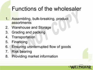Functions of the wholesaler
1. Assembling, bulk-breaking, product
   assortments
2. Warehouse and Storage
3. Grading and packing
4. Transportation
5. Financing
6. Ensuring uninterrupted flow of goods
7. Risk bearing
8. Providing market information

                                     Chapter 3 Wholesalers
 