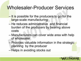 Wholesaler-Producer Services
– It is possible for the producers to go for the
  large-scale manufacturing
– He reduces administrative and financial
  burden of the producers by bearing above
  costs
– Manufacturers can cover wide area with help
  of wholesaler
– Provides valuable information in the strategic
  planning by the producer
– Helps in avoiding stocks out

                                     Chapter 3 Wholesalers
 