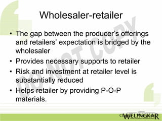Wholesaler-retailer
• The gap between the producer’s offerings
  and retailers’ expectation is bridged by the
  wholesaler
• Provides necessary supports to retailer
• Risk and investment at retailer level is
  substantially reduced
• Helps retailer by providing P-O-P
  materials.

                                   Chapter 3 Wholesalers
 