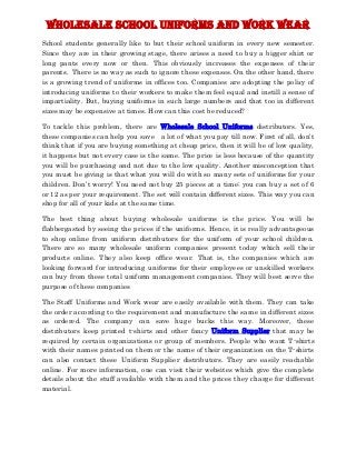 Wholesale School Uniforms and Work Wear
School students generally like to but their school uniform in every new semester.
Since they are in their growing stage, there arises a need to buy a bigger shirt or
long pants every now or then. This obviously increases the expenses of their
parents. There is no way as such to ignore these expenses. On the other hand, there
is a growing trend of uniforms in offices too. Companies are adopting the policy of
introducing uniforms to their workers to make them feel equal and instill a sense of
impartiality. But, buying uniforms in such large numbers and that too in different
sizes may be expensive at times. How can this cost be reduced?

To tackle this problem, there are Wholesale School Uniforms distributors. Yes,
these companies can help you save a lot of what you pay till now. First of all, don’t
think that if you are buying something at cheap price, then it will be of low quality,
it happens but not every case is the same. The price is less because of the quantity
you will be purchasing and not due to the low quality. Another misconception that
you must be giving is that what you will do with so many sets of uniforms for your
children. Don’t worry! You need not buy 25 pieces at a time; you can buy a set of 6
or 12 as per your requirement. The set will contain different sizes. This way you can
shop for all of your kids at the same time.

The best thing about buying wholesale uniforms is the price. You will be
flabbergasted by seeing the prices if the uniforms. Hence, it is really advantageous
to shop online from uniform distributors for the uniform of your school children.
There are so many wholesale uniform companies present today which sell their
products online. They also keep office wear. That is, the companies which are
looking forward for introducing uniforms for their employees or unskilled workers
can buy from these total uniform management companies. They will best serve the
purpose of these companies

The Staff Uniforms and Work wear are easily available with them. They can take
the order according to the requirement and manufacture the same in different sizes
as ordered. The company can save huge bucks this way. Moreover, these
distributors keep printed t-shirts and other fancy Uniform Supplier that may be
required by certain organizations or group of members. People who want T-shirts
with their names printed on them or the name of their organization on the T-shirts
can also contact these Uniform Supplier distributors. They are easily reachable
online. For more information, one can visit their websites which give the complete
details about the stuff available with them and the prices they charge for different
material.
 