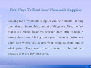 Five Ways To Find Your Wholesale Supplier Looking for a wholesale supplier can be difficult. Finding one takes an incredible amount of diligence. Also, the fact that it is a crucial business decision does little to help. A wrong choice could bring down your business. Customers don’t care where you source your products from and at what price. They want their demand to be fulfilled because they are paying a price. 