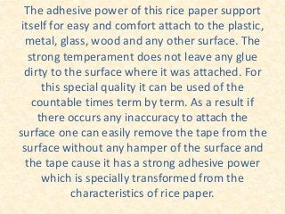The adhesive power of this rice paper support
itself for easy and comfort attach to the plastic,
metal, glass, wood and any other surface. The
strong temperament does not leave any glue
dirty to the surface where it was attached. For
this special quality it can be used of the
countable times term by term. As a result if
there occurs any inaccuracy to attach the
surface one can easily remove the tape from the
surface without any hamper of the surface and
the tape cause it has a strong adhesive power
which is specially transformed from the
characteristics of rice paper.
 
