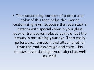 • The outstanding number of pattern and
color of this tape helps the user at
customizing level. Suppose that you stuck a
pattern with special color in your glass
door or transparent plastic particle, but the
beauty is not suiting your eye. Then easily
go forward, remove it and attach another
from the endless design and color. This
removs never damages your object as well
as itself.
 