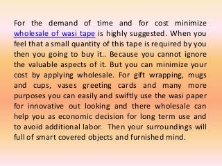 For the demand of time and for cost minimize
wholesale of wasi tape is highly suggested. When you
feel that a small quantity of this tape is required by you
then you going to buy it.. Because you cannot ignore
the valuable aspects of it. But you can minimize your
cost by applying wholesale. For gift wrapping, mugs
and cups, vases greeting cards and many more
purposes you can easily and swiftly use the wasi paper
for innovative out looking and there wholesale can
help you as economic decision for long term use and
to avoid additional labor. Then your surroundings will
full of smart covered objects and furnished mind.
 