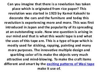 Can you imagine that there is a revolution has taken
place which is originated from rice paper? This
revolution was started in 1923 by Kamoi Kakoshi to
decorate the cars and the furniture and today this
revolution is experiencing more and more. This was first
introduced in Japan and the popularity of its spreading
at an outstanding scale. Now one question is arising in
our mind and that is what this washi tape is and what
the uses of this tape are. This is a type of tape which is
mostly used for sticking, rapping, painting and many
more purposes. The innovative multiple design and
sparkling color of its make the objects very much
attractive and mind-blowing. To make the craft items
different and smart by the exciting patterns of Wasi tape
make it use of.
 