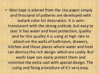 • Wasi tape is altered from the rice paper simply
and thousand of patterns are developed with
radiant color for decoration. It is semi
translucent with the strong outlook, but easy to
tear. It has water and heat protection, quality
and for this quality it is using at high rate to
attach on the walls of bathroom, drawers,
kitchen and those places where water and heat
can destroy the rich design which are costly. But
washi tape can easily protect them and
minimize the extra cost with special design. The
using and fixing procedure of it’s very easy.
 