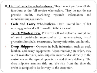 II. Limited service wholesalers- They do not perform all the
     functions as the full service wholesalers. They do not do not
     provide credit, marketing research information and
     merchandising assistance.
s    Cash and Carry wholesalers- Have limited line of fast
     moving goods and sell to small retailers for cash.
     Truck Wholesalers- Primarily sell and deliver a limited line
     of semi perishable merchandise to supermarkets, small
     groceries, hospitals, restaurants, factory cafeterias, and hotels.
t    Drop Shippers- Operate in bulk industries, such as coal,
     lumber, and heavy equipments. Upon receiving an order, they
     select manufacturer, who ships the merchandise directly to the
     customers on the agreed upon terms and timely delivery. The
     drop shippers assumes title and the risk from the time the
     order is accepted to its delivery to the customer.
 