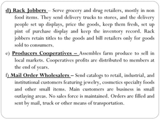d) Rack Jobbers – Serve grocery and drug retailers, mostly in non
    food items. They send delivery trucks to stores, and the delivery
    people set up displays, price the goods, keep them fresh, set up
    pint of purchase display and keep the inventory record. Rack
    jobbers retain titles to the goods and bill retailers only for goods
    sold to consumers.
e) Producers Cooperatives – Assembles farm produce to sell in
    local markets. Cooperatives profits are distributed to members at
    the end of years.
f) Mail Order Wholesalers – Send catalogs to retail, industrial, and
    institutional customers featuring jewelry, cosmetics specialty foods
    and other small items. Main customers are business in small
    outlaying areas. No sales force is maintained. Orders are filled and
    sent by mail, truck or other means of transportation.
 