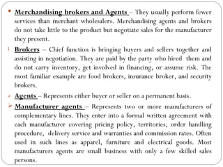  Merchandising brokers and Agents – They usually perform fewer
  services than merchant wholesalers. Merchandising agents and brokers
  do not take little to the product but negotiate sales for the manufacturer
  they present.
l Brokers – Chief function is bringing buyers and sellers together and
  assisting in negotiation. They are paid by the party who hired them and
  do not carry inventory, get involved in financing, or assume risk. The
  most familiar example are food brokers, insurance broker, and security
  brokers.
a Agents – Represents either buyer or seller on a permanent basis.
 Manufacturer agents – Represents two or more manufacturers of
  complementary lines. They enter into a formal written agreement with
  each manufacturer covering pricing policy, territories, order handling
  procedure, delivery service and warranties and commission rates. Often
  used in such lines as apparel, furniture and electrical goods. Most
  manufacturers agents are small business with only a few skilled sales
  persons.
 