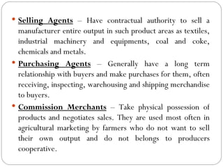  Selling Agents – Have contractual authority to sell a
  manufacturer entire output in such product areas as textiles,
  industrial machinery and equipments, coal and coke,
  chemicals and metals.
 Purchasing Agents – Generally have a long term
  relationship with buyers and make purchases for them, often
  receiving, inspecting, warehousing and shipping merchandise
  to buyers.
 Commission Merchants – Take physical possession of
  products and negotiates sales. They are used most often in
  agricultural marketing by farmers who do not want to sell
  their own output and do not belongs to producers
  cooperative.
 